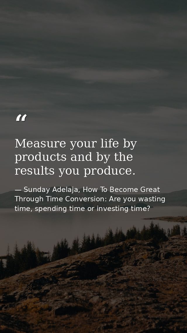 Measure your life by products and by the results you produce. — Sunday Adelaja, How To Become Great Through Time Conversion: Are you wasting time, spending time or investing time?