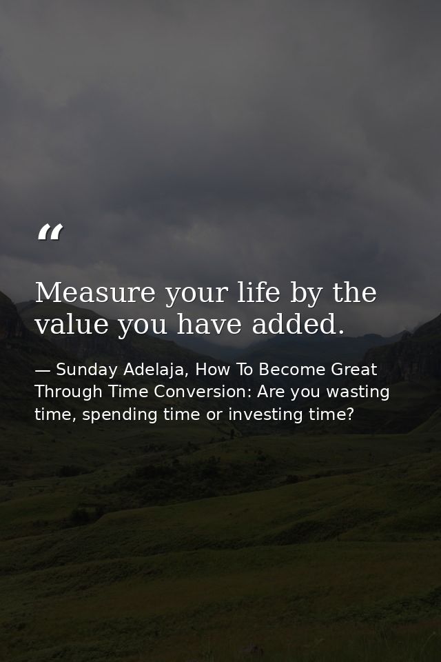 Measure your life by the value you have added. — Sunday Adelaja, How To Become Great Through Time Conversion: Are you wasting time, spending time or investing time?