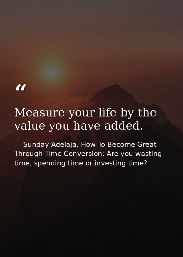 Measure your life by the value you have added. — Sunday Adelaja, How To Become Great Through Time Conversion: Are you wasting time, spending time or investing time?
