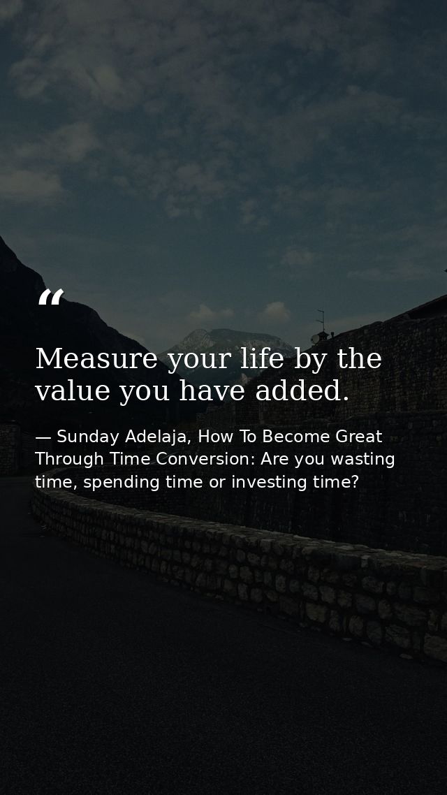 Measure your life by the value you have added. — Sunday Adelaja, How To Become Great Through Time Conversion: Are you wasting time, spending time or investing time?
