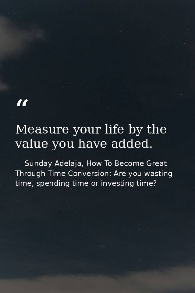 Measure your life by the value you have added. — Sunday Adelaja, How To Become Great Through Time Conversion: Are you wasting time, spending time or investing time?