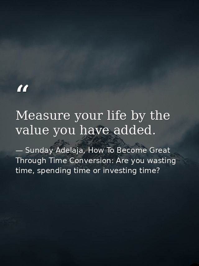 Measure your life by the value you have added. — Sunday Adelaja, How To Become Great Through Time Conversion: Are you wasting time, spending time or investing time?