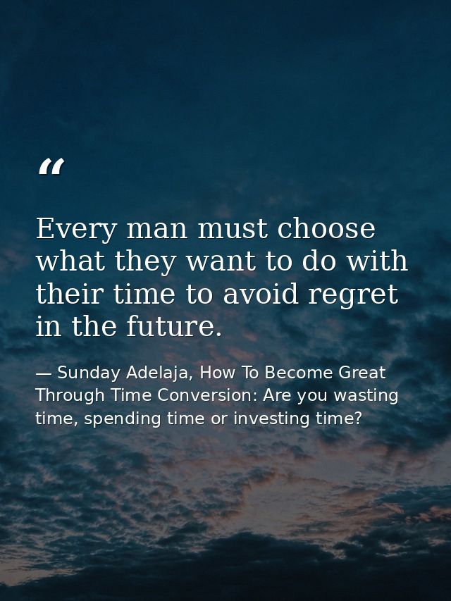Every man must choose what they want to do with their time to avoid regret in the future. — Sunday Adelaja, How To Become Great Through Time Conversion: Are you wasting time, spending time or investing time?