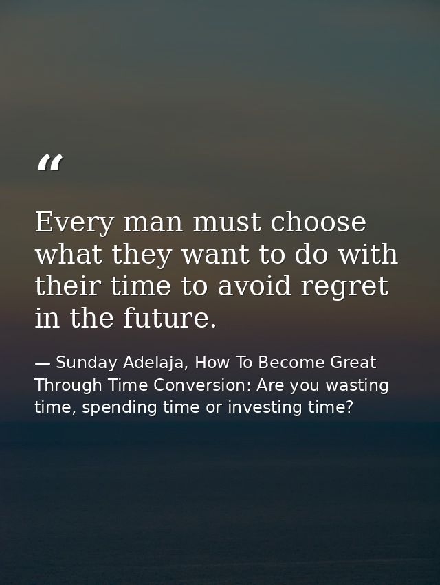 Every man must choose what they want to do with their time to avoid regret in the future. — Sunday Adelaja, How To Become Great Through Time Conversion: Are you wasting time, spending time or investing time?