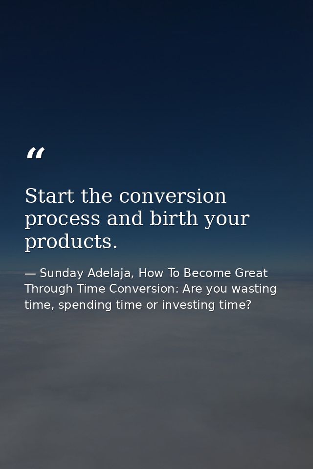 Start the conversion process and birth your products. — Sunday Adelaja, How To Become Great Through Time Conversion: Are you wasting time, spending time or investing time?