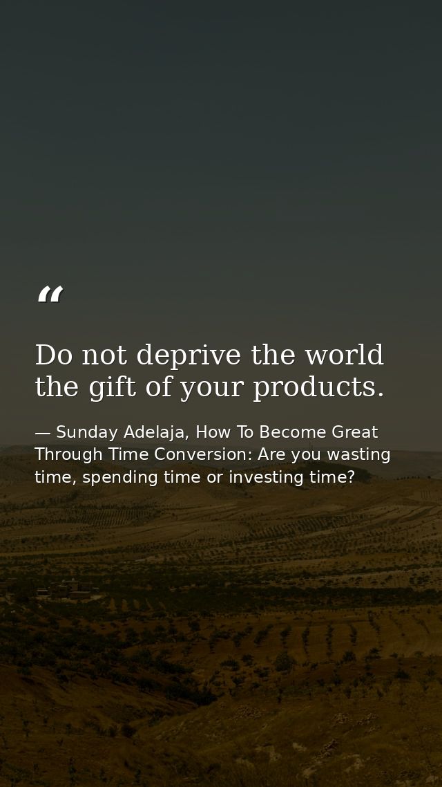 Do not deprive the world the gift of your products. — Sunday Adelaja, How To Become Great Through Time Conversion: Are you wasting time, spending time or investing time?