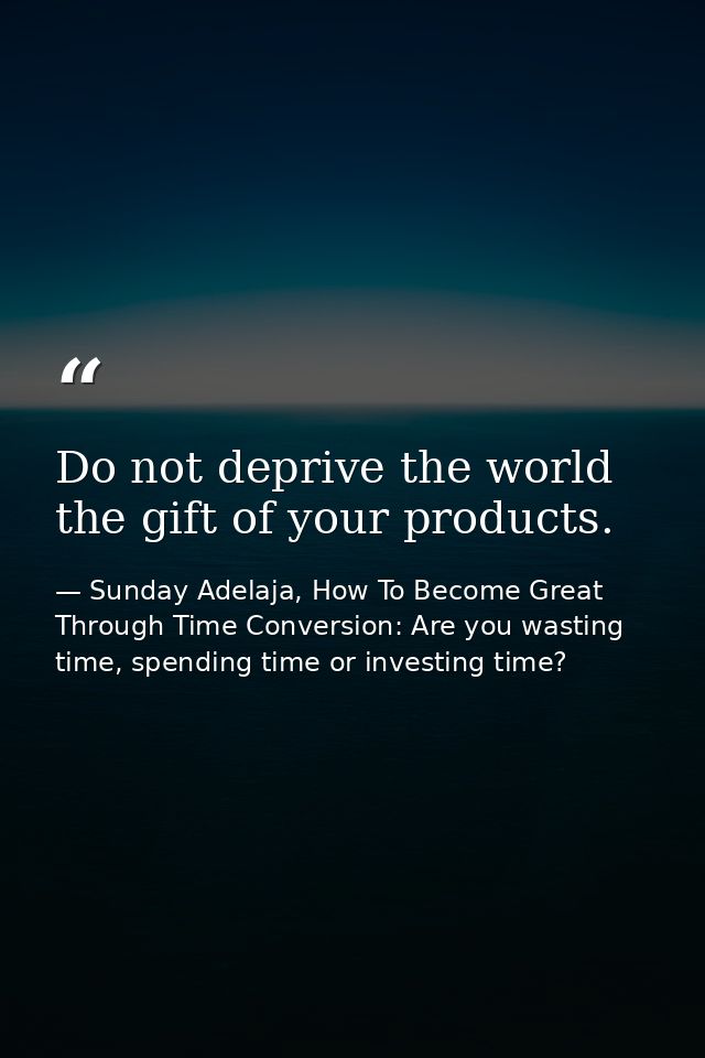 Do not deprive the world the gift of your products. — Sunday Adelaja, How To Become Great Through Time Conversion: Are you wasting time, spending time or investing time?