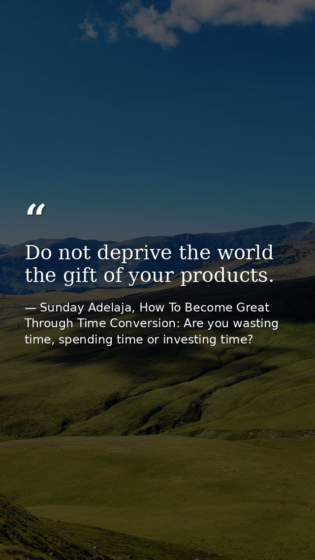 Do not deprive the world the gift of your products. — Sunday Adelaja, How To Become Great Through Time Conversion: Are you wasting time, spending time or investing time?