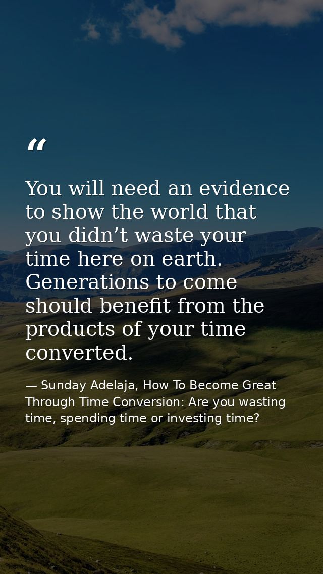 You will need an evidence to show the world that you didn’t waste your time here on earth. Generations to come should be — Sunday Adelaja, How To Become Great Through Time Conversion: Are you wasting time, spending time or investing time?