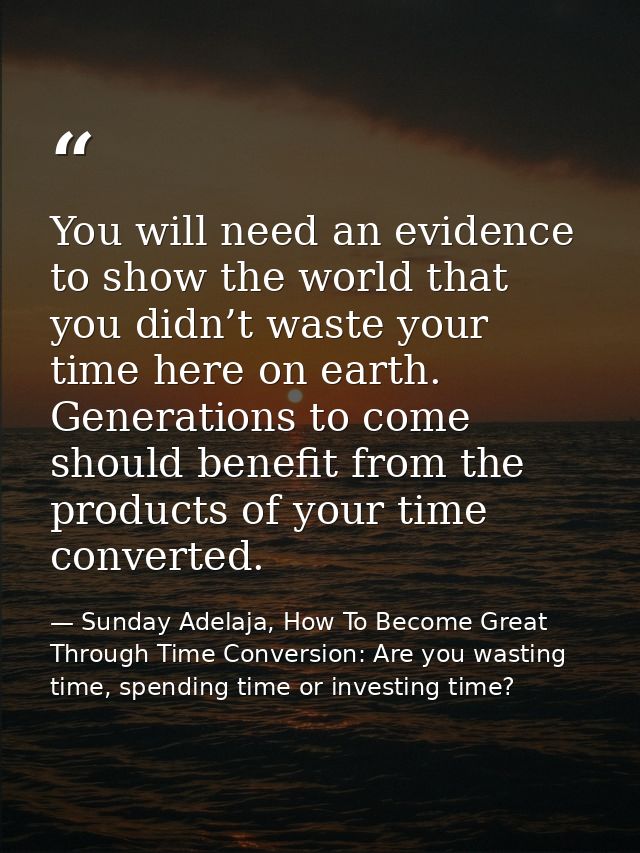 You will need an evidence to show the world that you didn’t waste your time here on earth. Generations to come should be — Sunday Adelaja, How To Become Great Through Time Conversion: Are you wasting time, spending time or investing time?