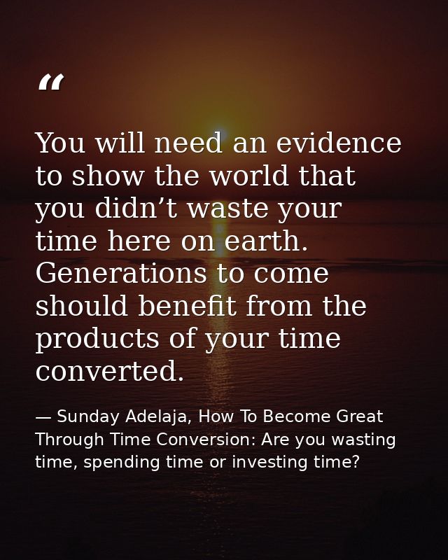 You will need an evidence to show the world that you didn’t waste your time here on earth. Generations to come should be — Sunday Adelaja, How To Become Great Through Time Conversion: Are you wasting time, spending time or investing time?