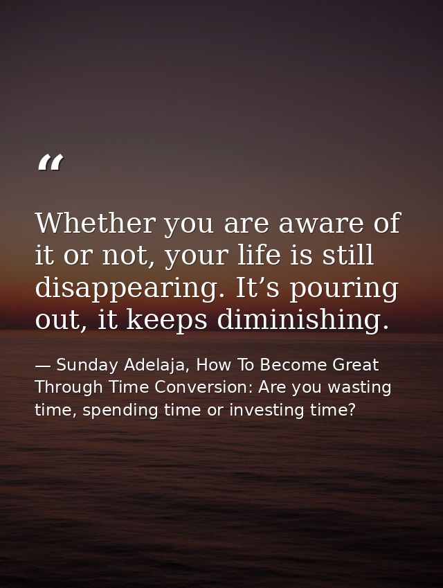 Whether you are aware of it or not, your life is still disappearing. It’s pouring out, it keeps diminishing. — Sunday Adelaja, How To Become Great Through Time Conversion: Are you wasting time, spending time or investing time?
