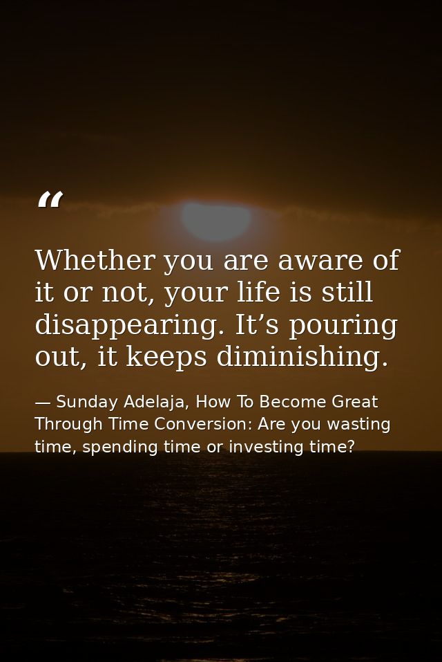 Whether you are aware of it or not, your life is still disappearing. It’s pouring out, it keeps diminishing. — Sunday Adelaja, How To Become Great Through Time Conversion: Are you wasting time, spending time or investing time?