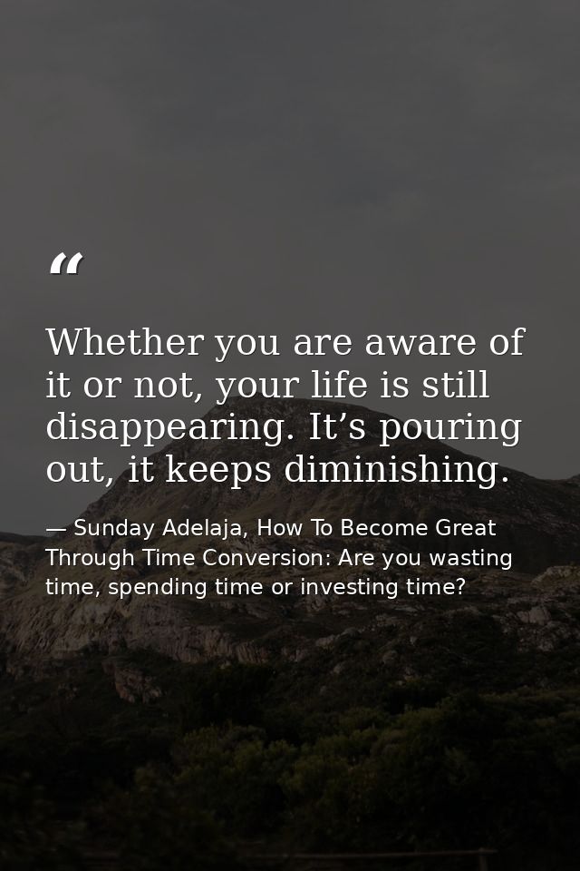 Whether you are aware of it or not, your life is still disappearing. It’s pouring out, it keeps diminishing. — Sunday Adelaja, How To Become Great Through Time Conversion: Are you wasting time, spending time or investing time?