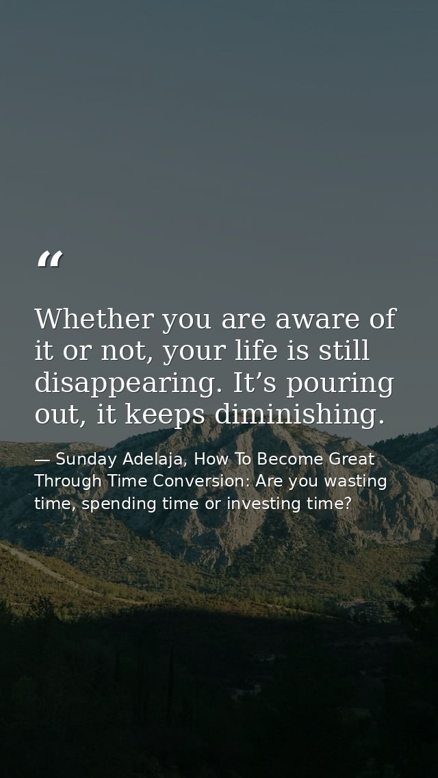 Whether you are aware of it or not, your life is still disappearing. It’s pouring out, it keeps diminishing. — Sunday Adelaja, How To Become Great Through Time Conversion: Are you wasting time, spending time or investing time?
