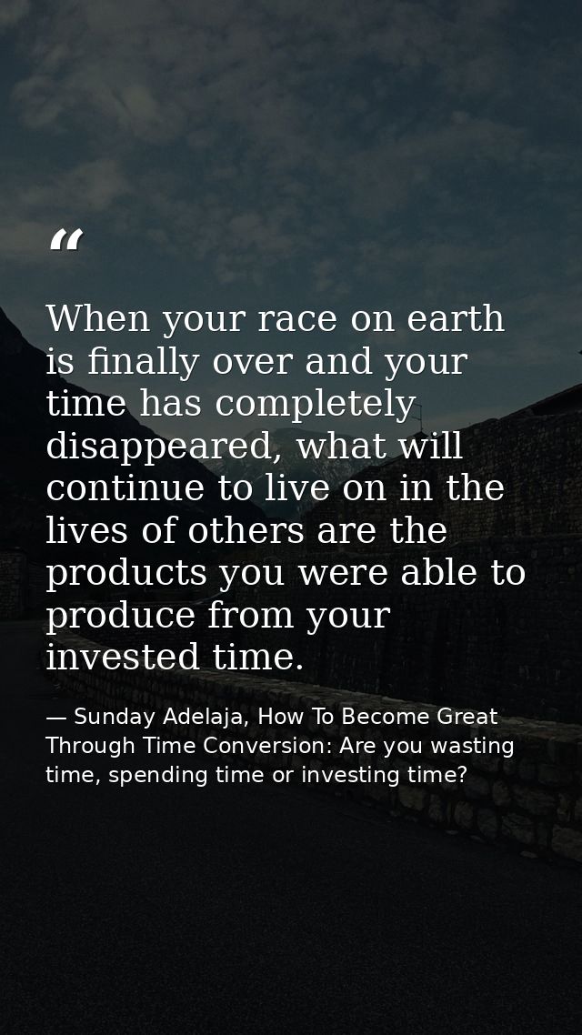 When your race on earth is finally over and your time has completely disappeared, what will continue to live on in the l — Sunday Adelaja, How To Become Great Through Time Conversion: Are you wasting time, spending time or investing time?