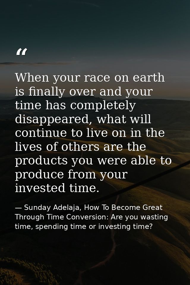 When your race on earth is finally over and your time has completely disappeared, what will continue to live on in the l — Sunday Adelaja, How To Become Great Through Time Conversion: Are you wasting time, spending time or investing time?