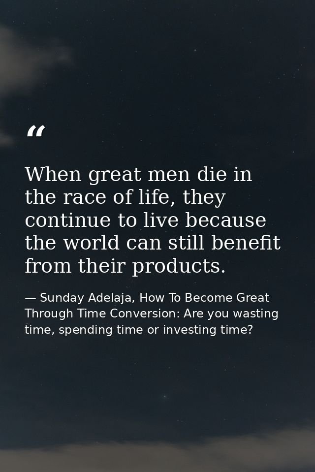 When great men die in the race of life, they continue to live because the world can still benefit from their products. — Sunday Adelaja, How To Become Great Through Time Conversion: Are you wasting time, spending time or investing time?