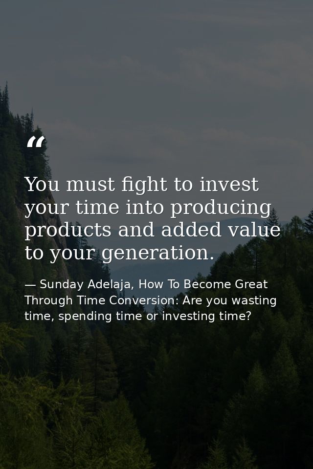 You must fight to invest your time into producing products and added value to your generation. — Sunday Adelaja, How To Become Great Through Time Conversion: Are you wasting time, spending time or investing time?