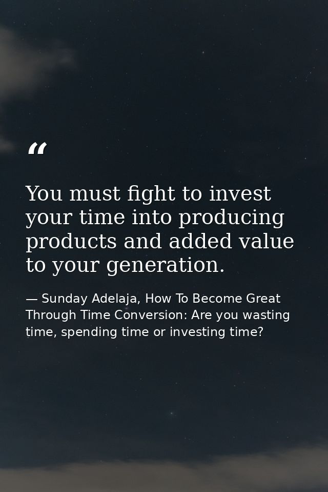 You must fight to invest your time into producing products and added value to your generation. — Sunday Adelaja, How To Become Great Through Time Conversion: Are you wasting time, spending time or investing time?