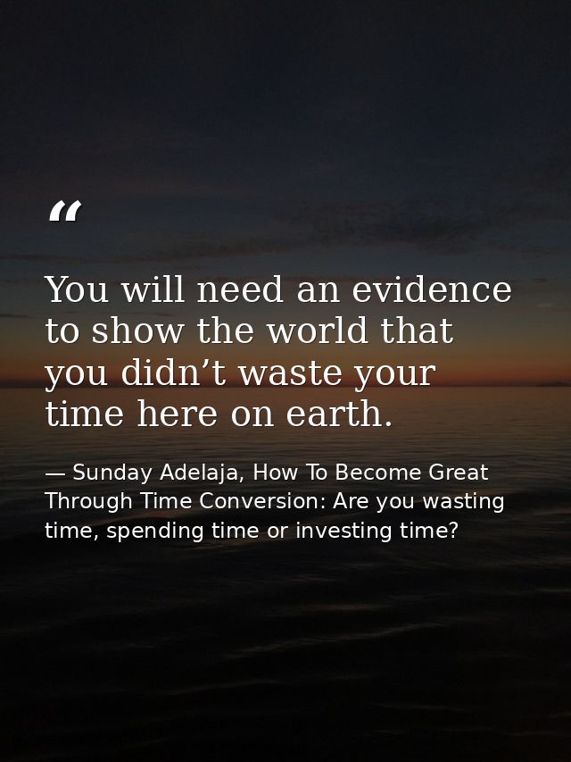 You will need an evidence to show the world that you didn’t waste your time here on earth. — Sunday Adelaja, How To Become Great Through Time Conversion: Are you wasting time, spending time or investing time?
