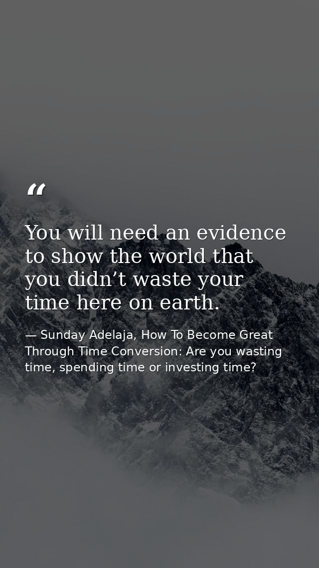 You will need an evidence to show the world that you didn’t waste your time here on earth. — Sunday Adelaja, How To Become Great Through Time Conversion: Are you wasting time, spending time or investing time?