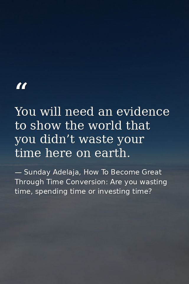 You will need an evidence to show the world that you didn’t waste your time here on earth. — Sunday Adelaja, How To Become Great Through Time Conversion: Are you wasting time, spending time or investing time?