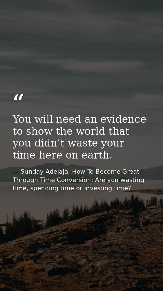 You will need an evidence to show the world that you didn’t waste your time here on earth. — Sunday Adelaja, How To Become Great Through Time Conversion: Are you wasting time, spending time or investing time?