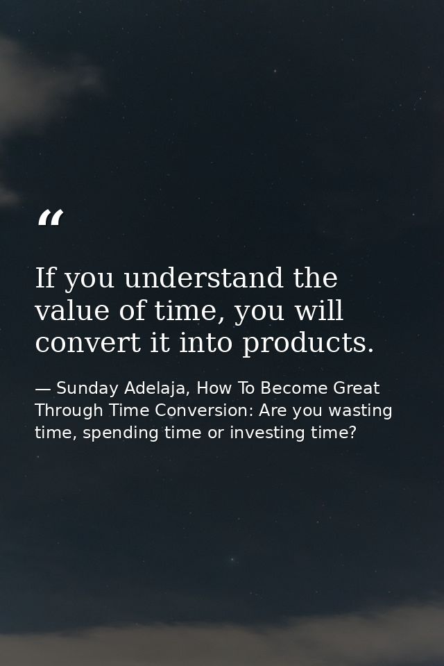 If you understand the value of time, you will convert it into products. — Sunday Adelaja, How To Become Great Through Time Conversion: Are you wasting time, spending time or investing time?