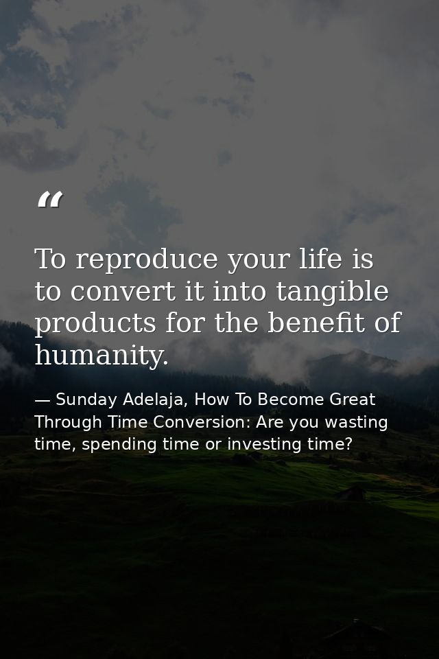To reproduce your life is to convert it into tangible products for the benefit of humanity. — Sunday Adelaja, How To Become Great Through Time Conversion: Are you wasting time, spending time or investing time?