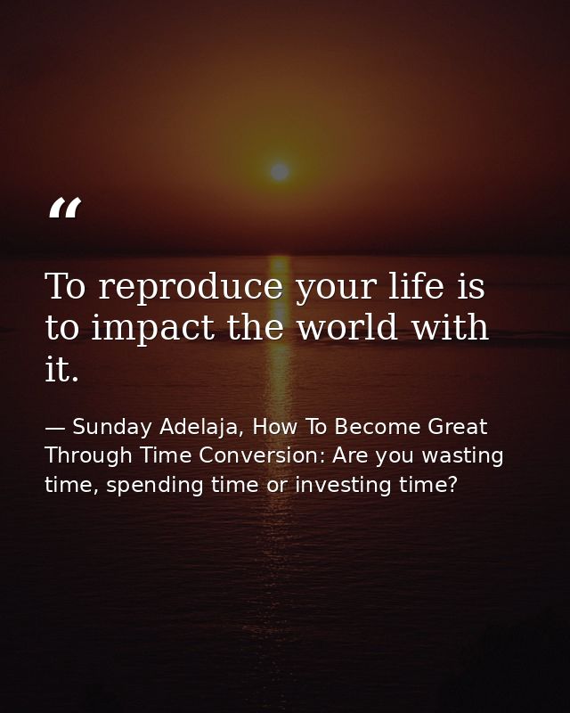 To reproduce your life is to impact the world with it. — Sunday Adelaja, How To Become Great Through Time Conversion: Are you wasting time, spending time or investing time?