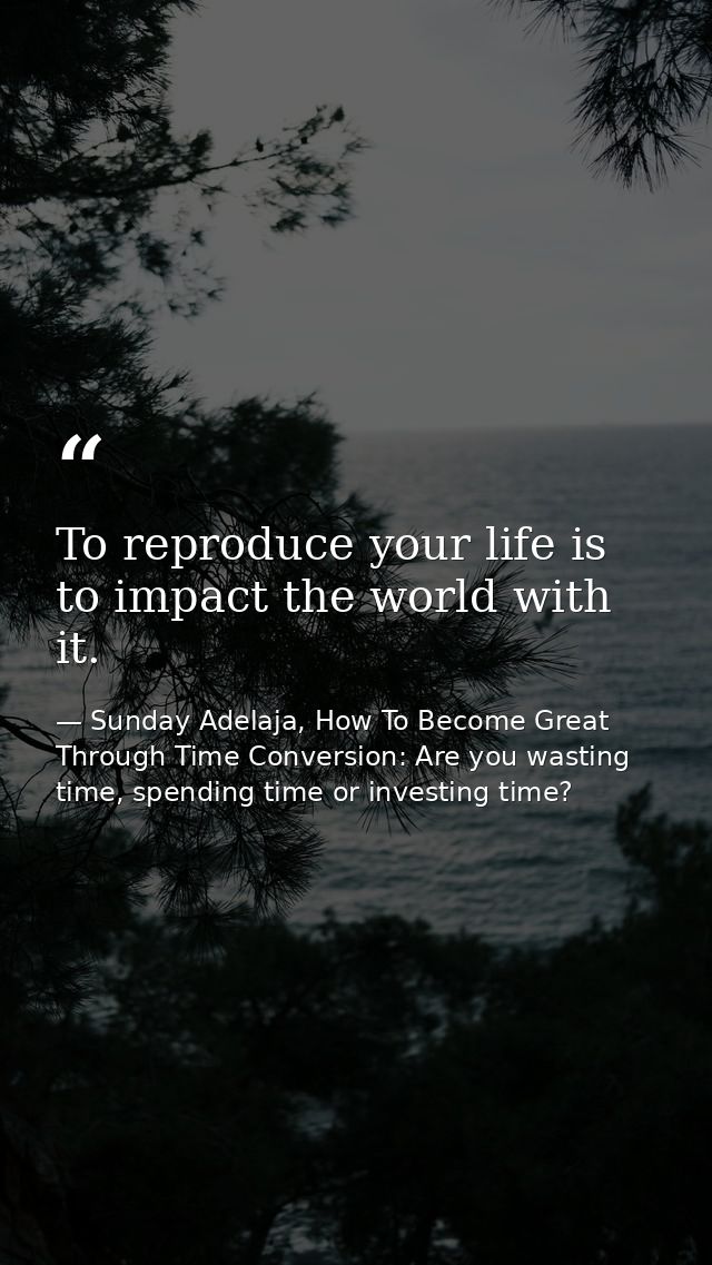 To reproduce your life is to impact the world with it. — Sunday Adelaja, How To Become Great Through Time Conversion: Are you wasting time, spending time or investing time?