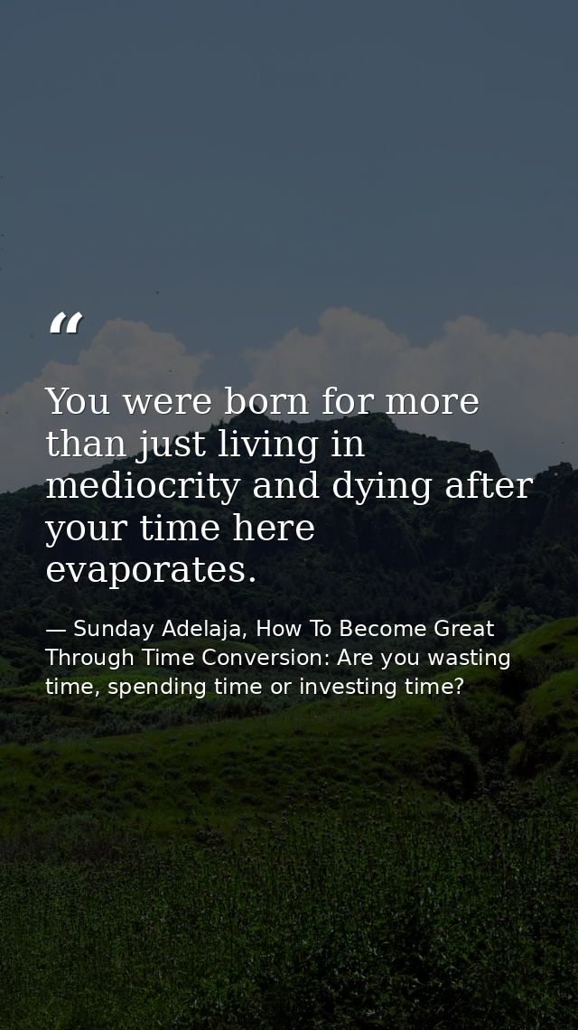 You were born for more than just living in mediocrity and dying after your time here evaporates. — Sunday Adelaja, How To Become Great Through Time Conversion: Are you wasting time, spending time or investing time?