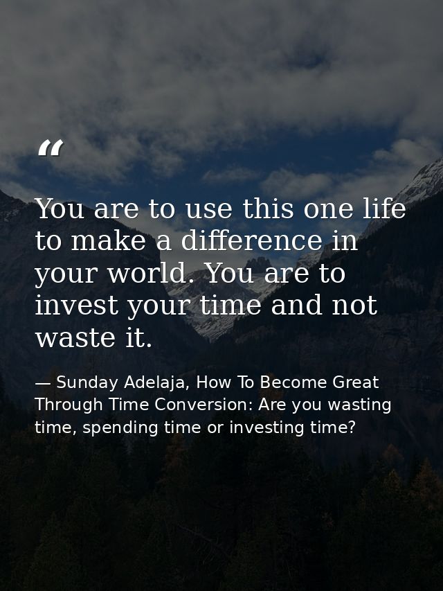 You are to use this one life to make a difference in your world. You are to invest your time and not waste it. — Sunday Adelaja, How To Become Great Through Time Conversion: Are you wasting time, spending time or investing time?
