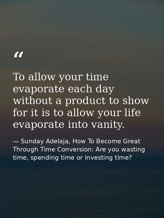 To allow your time evaporate each day without a product to show for it is to allow your life evaporate into vanity. — Sunday Adelaja, How To Become Great Through Time Conversion: Are you wasting time, spending time or investing time?