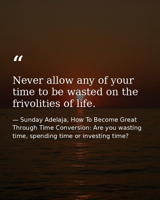 Never allow any of your time to be wasted on the frivolities of life. — Sunday Adelaja, How To Become Great Through Time Conversion: Are you wasting time, spending time or investing time?