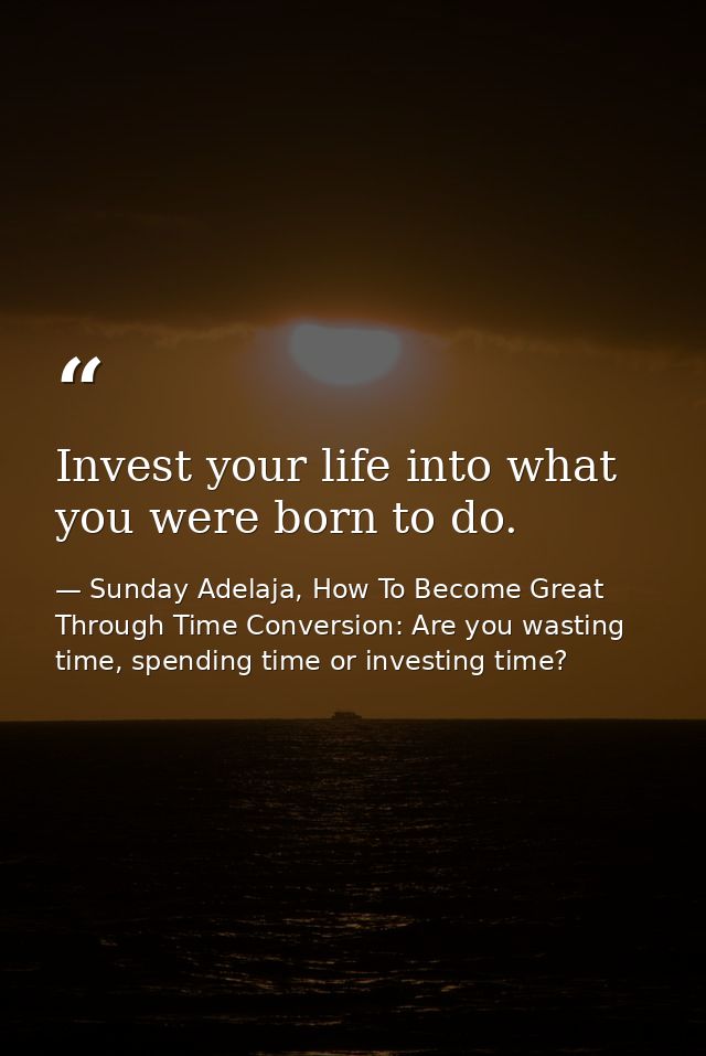 Invest your life into what you were born to do. — Sunday Adelaja, How To Become Great Through Time Conversion: Are you wasting time, spending time or investing time?