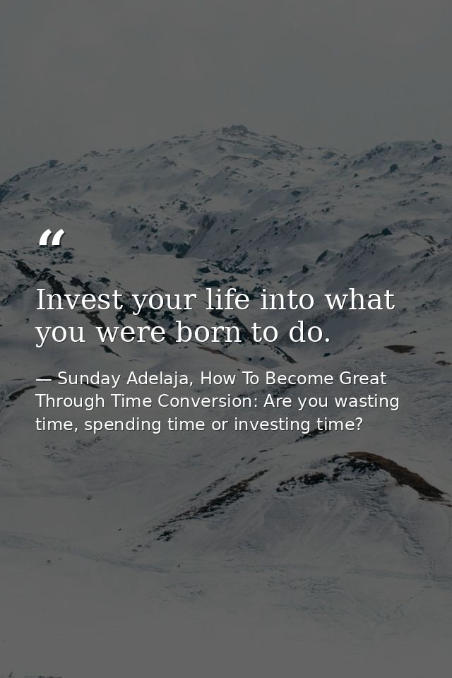 Invest your life into what you were born to do. — Sunday Adelaja, How To Become Great Through Time Conversion: Are you wasting time, spending time or investing time?