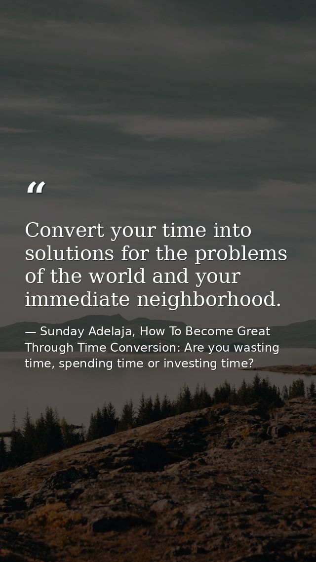 Convert your time into solutions for the problems of the world and your immediate neighborhood. — Sunday Adelaja, How To Become Great Through Time Conversion: Are you wasting time, spending time or investing time?