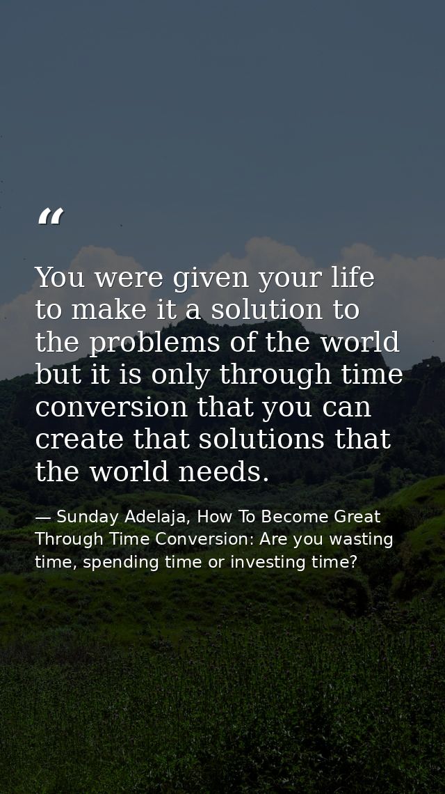 You were given your life to make it a solution to the problems of the world but it is only through time conversion that  — Sunday Adelaja, How To Become Great Through Time Conversion: Are you wasting time, spending time or investing time?