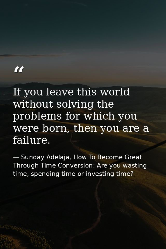 If you leave this world without solving the problems for which you were born, then you are a failure. — Sunday Adelaja, How To Become Great Through Time Conversion: Are you wasting time, spending time or investing time?