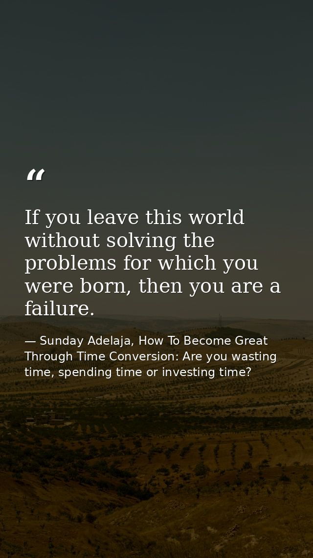 If you leave this world without solving the problems for which you were born, then you are a failure. — Sunday Adelaja, How To Become Great Through Time Conversion: Are you wasting time, spending time or investing time?