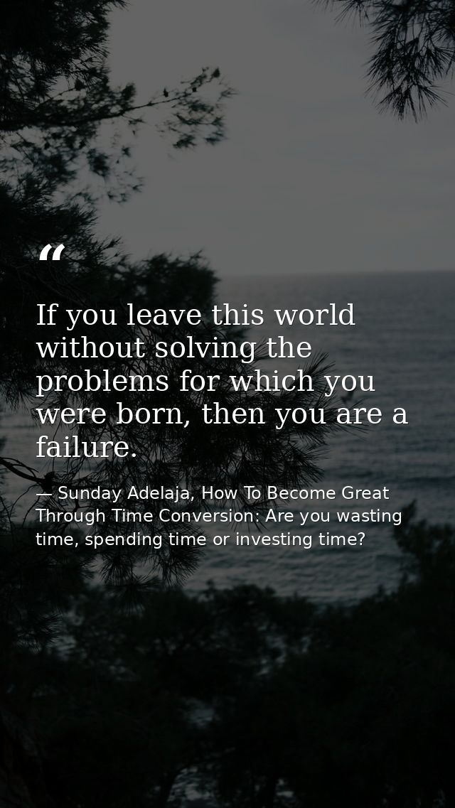 If you leave this world without solving the problems for which you were born, then you are a failure. — Sunday Adelaja, How To Become Great Through Time Conversion: Are you wasting time, spending time or investing time?
