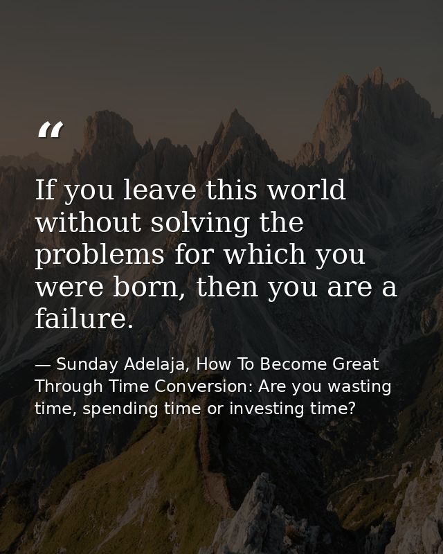 If you leave this world without solving the problems for which you were born, then you are a failure. — Sunday Adelaja, How To Become Great Through Time Conversion: Are you wasting time, spending time or investing time?