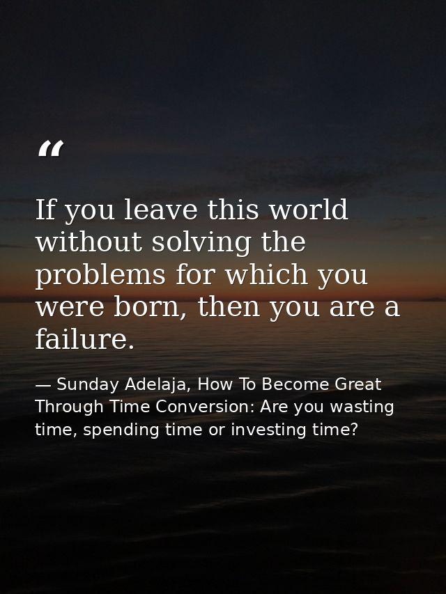 If you leave this world without solving the problems for which you were born, then you are a failure. — Sunday Adelaja, How To Become Great Through Time Conversion: Are you wasting time, spending time or investing time?