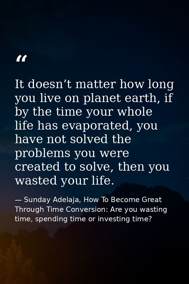 It doesn’t matter how long you live on planet earth, if by the time your whole life has evaporated, you have not solved  — Sunday Adelaja, How To Become Great Through Time Conversion: Are you wasting time, spending time or investing time?