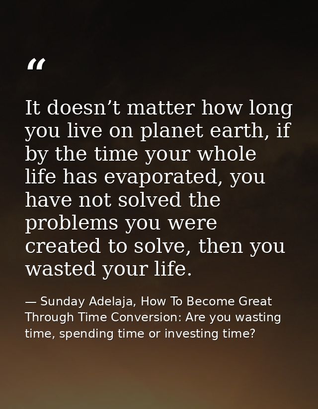 It doesn’t matter how long you live on planet earth, if by the time your whole life has evaporated, you have not solved  — Sunday Adelaja, How To Become Great Through Time Conversion: Are you wasting time, spending time or investing time?