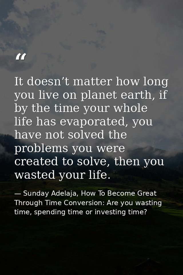 It doesn’t matter how long you live on planet earth, if by the time your whole life has evaporated, you have not solved  — Sunday Adelaja, How To Become Great Through Time Conversion: Are you wasting time, spending time or investing time?