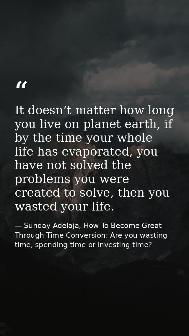 It doesn’t matter how long you live on planet earth, if by the time your whole life has evaporated, you have not solved  — Sunday Adelaja, How To Become Great Through Time Conversion: Are you wasting time, spending time or investing time?