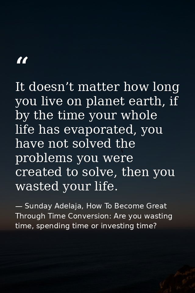 It doesn’t matter how long you live on planet earth, if by the time your whole life has evaporated, you have not solved  — Sunday Adelaja, How To Become Great Through Time Conversion: Are you wasting time, spending time or investing time?